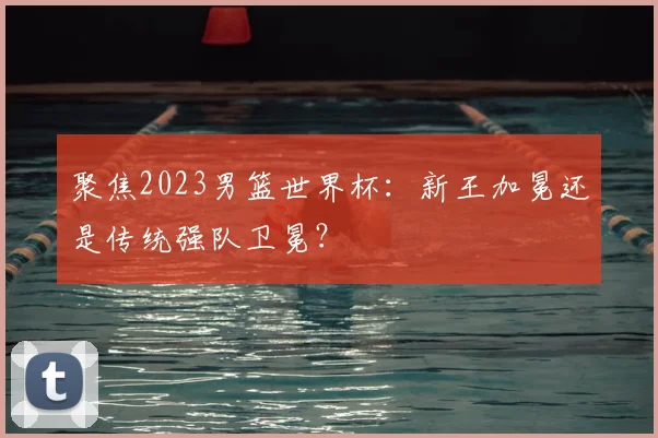 聚焦2023男篮世界杯：新王加冕还是传统强队卫冕？