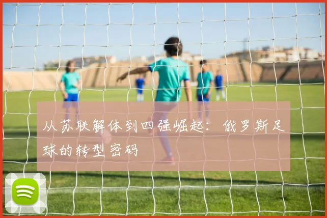 从苏联解体到四强崛起:俄罗斯足球的转型密码