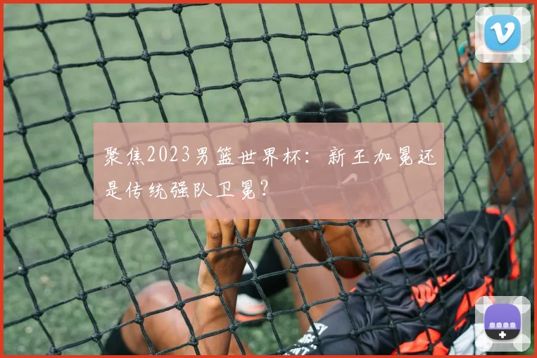 聚焦2023男篮世界杯：新王加冕还是传统强队卫冕？