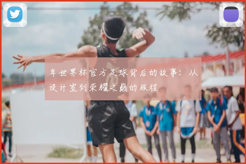 年世界杯官方足球背后的故事:从设计室到荣耀之巅的旅程