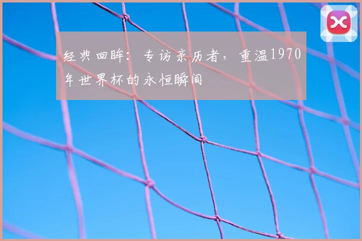 经典回眸:专访亲历者,重温1970年世界杯的永恒瞬间
