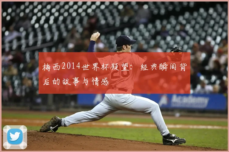 梅西2014世界杯凝望:经典瞬间背后的故事与情感