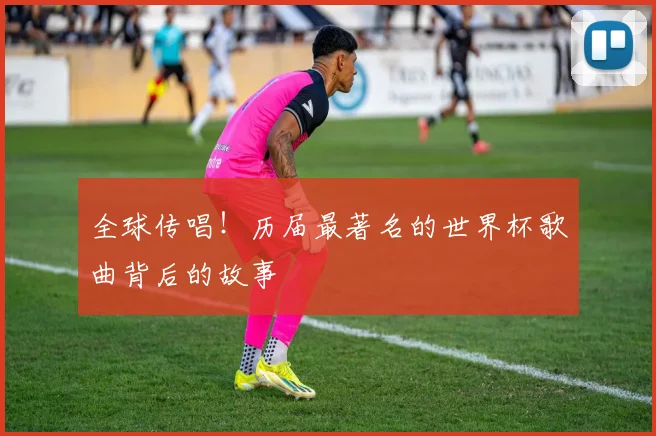 全球传唱！历届最著名的世界杯歌曲背后的故事