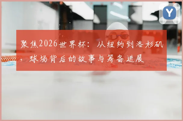 聚焦2026世界杯：从纽约到洛杉矶，球场背后的故事与筹备进展