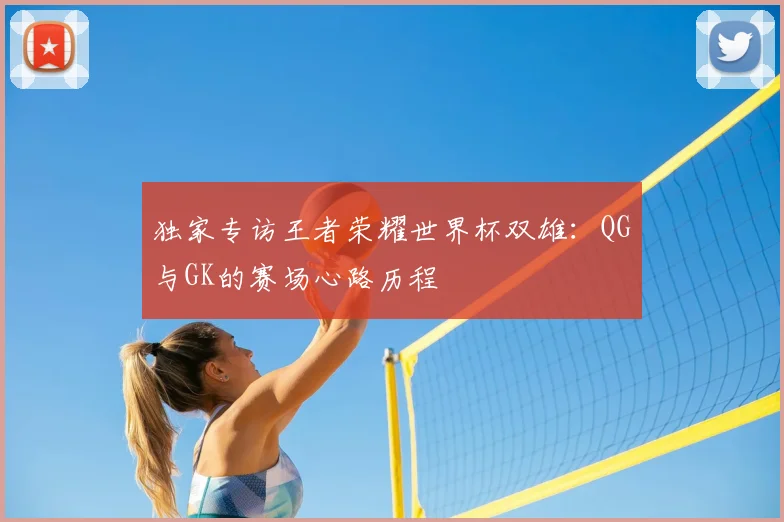 独家专访王者荣耀世界杯双雄:QG与GK的赛场心路历程
