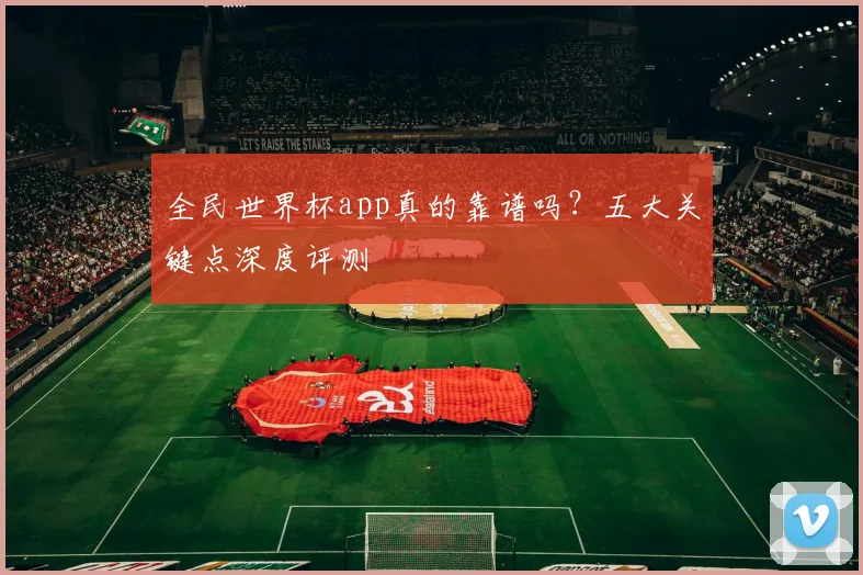 全民世界杯app真的靠谱吗？五大关键点深度评测