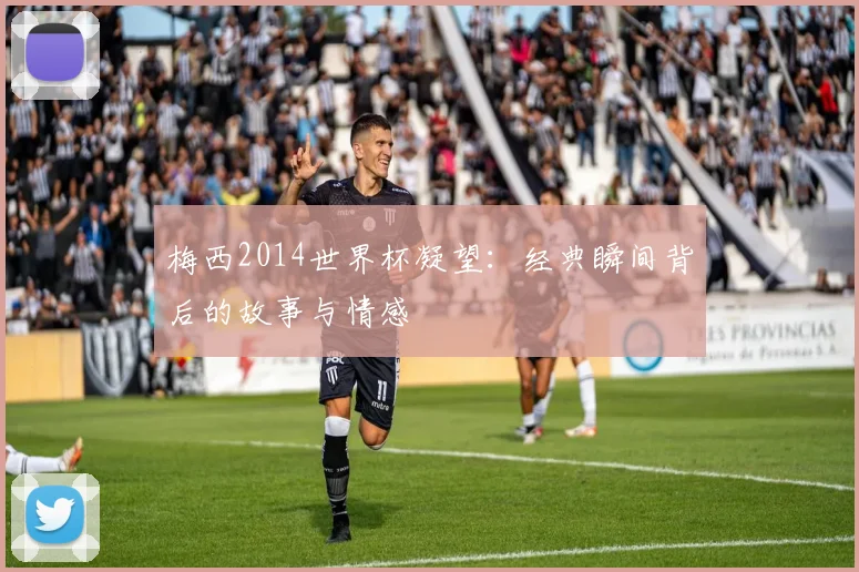 梅西2014世界杯凝望:经典瞬间背后的故事与情感