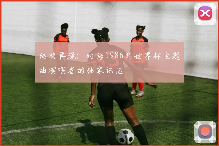 经典再现:对话1986年世界杯主题曲演唱者的独家记忆