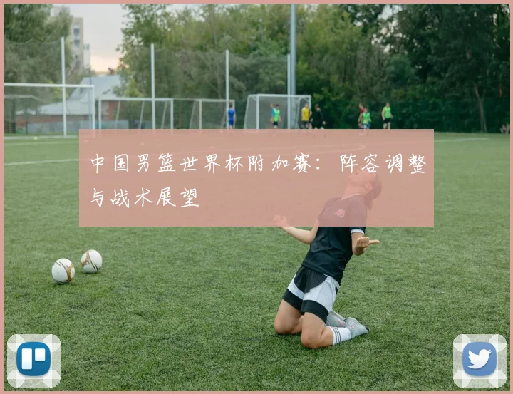 中国男篮世界杯附加赛：阵容调整与战术展望